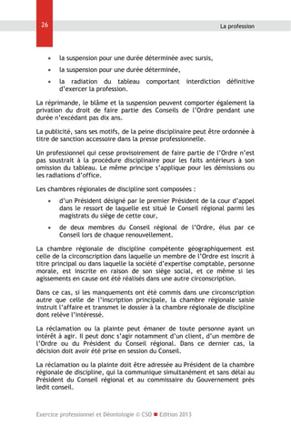 26

La profession



la suspension pour une durée déterminée avec sursis,



la suspension pour une durée déterminée,



la radiation du tableau
d’exercer la profession.

comportant

interdiction

définitive

La réprimande, le blâme et la suspension peuvent comporter également la
privation du droit de faire partie des Conseils de l’Ordre pendant une
durée n’excédant pas dix ans.
La publicité, sans ses motifs, de la peine disciplinaire peut être ordonnée à
titre de sanction accessoire dans la presse professionnelle.
Un professionnel qui cesse provisoirement de faire partie de l’Ordre n’est
pas soustrait à la procédure disciplinaire pour les faits antérieurs à son
omission du tableau. Le même principe s’applique pour les démissions ou
les radiations d’office.
Les chambres régionales de discipline sont composées :


d’un Président désigné par le premier Président de la cour d’appel
dans le ressort de laquelle est situé le Conseil régional parmi les
magistrats du siège de cette cour,



de deux membres du Conseil régional de l’Ordre, élus par ce
Conseil lors de chaque renouvellement.

La chambre régionale de discipline compétente géographiquement est
celle de la circonscription dans laquelle un membre de l’Ordre est inscrit à
titre principal ou dans laquelle la société d’expertise comptable, personne
morale, est inscrite en raison de son siège social, et ce même si les
agissements en cause ont été réalisés dans une autre circonscription.
Dans ce cas, si les manquements ont été commis dans une circonscription
autre que celle de l’inscription principale, la chambre régionale saisie
instruit l’affaire et transmet le dossier à la chambre régionale de discipline
dont relève l’intéressé.
La réclamation ou la plainte peut émaner de toute personne ayant un
intérêt à agir. Il peut donc s’agir notamment d’un client, d’un membre de
l’Ordre ou du Président du Conseil régional. Dans ce dernier cas, la
décision doit avoir été prise en session du Conseil.
La réclamation ou la plainte doit être adressée au Président de la chambre
régionale de discipline, qui la communique simultanément et sans délai au
Président du Conseil régional et au commissaire du Gouvernement près
ledit conseil.

Exercice professionnel et Déontologie © CSO  Edition 2013

 