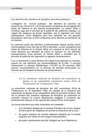 27

La profession

Les décisions des chambres de discipline sont-elles publiques ?
L’obligation de « lecture publique » des décisions de sanctions est
prescrite par l'article 6 § 1 de la Convention européenne de sauvegarde des
droits de l'Homme et des libertés fondamentales. Le Conseil d'Etat a
d’ailleurs jugé que le principe de la publicité des audiences implique, au
regard des exigences du procès équitable, que le jugement soit rendu
publiquement. Cette obligation peut être satisfaite par une garantie
équivalente, telle que la mise à disposition de la décision au secrétariat de
la chambre.
Le caractère public des décisions juridictionnelles impose qu'elles soient
communiquées à tout tiers qui en fait la demande. La Cour européenne des
droits de l'Homme et le Conseil d'Etat ont consacré le droit d'accès de
toute personne aux décisions de justice et statuant sur une demande
d'anonymisation d’une décision, le Conseil d'Etat a considéré que le
principe de publicité des jugements s'y opposait nécessairement.
Il en va autrement si cette décision fait l'objet d'une publicité sur Internet,
auquel cas, par référence aux recommandations de la CNIL, il convient
d'anonymiser la décision (Délibération n°01-057 du 29 novembre 2001
portant recommandation sur la diffusion de données personnelles sur
Internet par les banques de données de jurisprudence).

4.4. La commission nationale de discipline des associations de
gestion et de comptabilité (commission article 49 bis de
l’Ordonnance du 19 septembre 1945)
La commission nationale de discipline des AGC (commission 49 bis de
l’Ordonnance du 19 septembre 1945) est chargée de la discipline des
associations de gestion et de comptabilité (AGC) en première instance. Elle
est le pendant des chambres régionales de discipline qui examinent en
première instance les actions disciplinaires engagées à l’encontre des
professionnels libéraux et des salariés des articles 83 ter et 83 quater.
Les textes prévoient que cette commission est composée :


d’un Président désigné par le premier Président de la Cour d’appel
de Paris parmi les magistrats en activité ou honoraires de la Cour ;



de quatre membres de Conseils régionaux désignés par le Conseil
supérieur de l’Ordre lors de chaque renouvellement ;



de quatre représentants des AGC désignés par leurs fédérations.

Exercice professionnel et Déontologie © CSO  Edition 2013

 