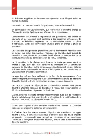 28

La profession

Un Président suppléant et des membres suppléants sont désignés selon les
mêmes modalités.
Le mandat de ces membres est de quatre ans, renouvelable une fois.
Un commissaire du Gouvernement, qui représente le ministre chargé de
l’économie, assiste également aux séances de la commission.
Conformément au principe d’impartialité des juridictions, les phases de
poursuite et de jugement sont confiées à des personnes différentes. En
pratique, le Président suppléant de la commission assure la phase
d’instruction, tandis que le Président titulaire prend en charge la phase de
jugement.
Les sanctions disciplinaires prononcées par la commission nationale sont
les mêmes que celles des chambres régionales de discipline (voir supra). La
commission peut, en outre, prononcer la déchéance du mandat d'un ou de
plusieurs dirigeants ou administrateurs de l’AGC concernée.
La réclamation ou la plainte peut émaner de toute personne ayant un
intérêt à agir. Elle doit être adressée au Président de la commission
nationale de discipline, qui la communique simultanément et sans délai au
Président de la commission nationale d’inscription et au commissaire du
Gouvernement près ladite commission.
Lorsque les mêmes faits relèvent à la fois de la compétence d’une
chambre régionale de discipline et de la commission nationale de discipline
des AGC, ils sont instruits concomitamment par les deux instances.
Les recours contre les décisions de la commission doivent être portés
devant la Chambre nationale de discipline, à l’instar des recours contre les
décisions de chambres régionales de discipline.
L’appel doit être interjeté par lettre recommandée avec avis de réception,
dans le délai d’un mois à compter de la réception de la notification de la
décision (article 192 du décret du 30 mars 2012).
Est-ce que l’appel d’une décision disciplinaire devant la Chambre
nationale de discipline doit être circonstancié ?
Il n’existe dans les textes aucune obligation de « motiver » un appel
devant la CND. Il convient en pratique d’envoyer dans les délais impartis
un courrier recommandé avec accusé de réception et de mentionner
l’intention d’interjeter appel de la décision, avec la date et les références
de cette dernière.

Exercice professionnel et Déontologie © CSO  Edition 2013

 