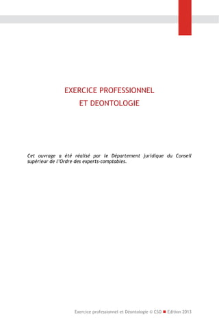 EXERCICE PROFESSIONNEL
ET DEONTOLOGIE

Cet ouvrage a été réalisé par le Département juridique du Conseil
supérieur de l’Ordre des experts-comptables.

Exercice professionnel et Déontologie © CSO  Edition 2013

 