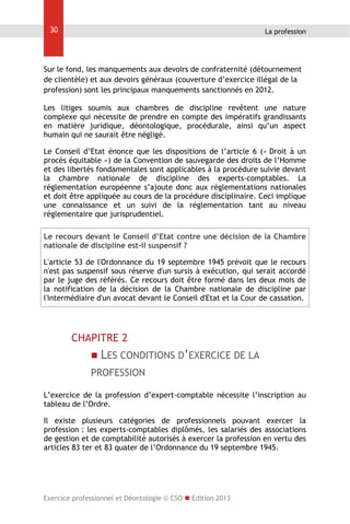 30

La profession

Sur le fond, les manquements aux devoirs de confraternité (détournement
de clientèle) et aux devoirs généraux (couverture d’exercice illégal de la
profession) sont les principaux manquements sanctionnés en 2012.
Les litiges soumis aux chambres de discipline revêtent une nature
complexe qui nécessite de prendre en compte des impératifs grandissants
en matière juridique, déontologique, procédurale, ainsi qu’un aspect
humain qui ne saurait être négligé.
Le Conseil d’Etat énonce que les dispositions de l’article 6 (« Droit à un
procès équitable ») de la Convention de sauvegarde des droits de l’Homme
et des libertés fondamentales sont applicables à la procédure suivie devant
la chambre nationale de discipline des experts-comptables. La
réglementation européenne s’ajoute donc aux réglementations nationales
et doit être appliquée au cours de la procédure disciplinaire. Ceci implique
une connaissance et un suivi de la réglementation tant au niveau
réglementaire que jurisprudentiel.
Le recours devant le Conseil d’Etat contre une décision de la Chambre
nationale de discipline est-il suspensif ?
L'article 53 de l'Ordonnance du 19 septembre 1945 prévoit que le recours
n'est pas suspensif sous réserve d'un sursis à exécution, qui serait accordé
par le juge des référés. Ce recours doit être formé dans les deux mois de
la notification de la décision de la Chambre nationale de discipline par
l'intermédiaire d'un avocat devant le Conseil d'Etat et la Cour de cassation.

CHAPITRE 2
 LES CONDITIONS D’EXERCICE DE LA

PROFESSION
L’exercice de la profession d’expert-comptable nécessite l’inscription au
tableau de l’Ordre.
Il existe plusieurs catégories de professionnels pouvant exercer la
profession : les experts-comptables diplômés, les salariés des associations
de gestion et de comptabilité autorisés à exercer la profession en vertu des
articles 83 ter et 83 quater de l’Ordonnance du 19 septembre 1945.

Exercice professionnel et Déontologie © CSO  Edition 2013

 