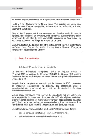 31

La profession

Un ancien expert-comptable peut-il porter le titre d’expert-comptable ?
L’article 3 de l’Ordonnance du 19 septembre 1945 précise que nul ne peut
porter le titre d’expert-comptable, ni en exercer la profession, s’il n’est
pas inscrit au tableau.
Rien n’interdit cependant à une personne non inscrite, mais titulaire du
diplôme, de l’indiquer. En revanche, elle ne devra à aucun moment laisser
penser qu’elle a le titre d’expert-comptable sous peine de faire l’objet de
poursuites pour exercice illégal et usurpation de titre.
Ainsi, l’indication du diplôme doit être suffisamment claire et éviter toute
confusion dans l’esprit du public. La mention « diplômé d’expertise
comptable » peut donc être utilisée.

1.

Accès à la profession

1.1. Le diplôme d’expertise comptable
Le diplôme d’expertise comptable (DEC) en vigueur depuis le
1er juillet 2010 est régi par le décret n°2012-432 du 30 mars 2012 relatif à
l’exercice de l’activité d’expertise comptable et plus particulièrement ses
articles 63 à 83.
Les principaux changements introduits par la réforme de 2010 concernent
les modalités d’acquisition du diplôme, les passerelles avec le
commissariat aux comptes et les conditions de réalisation du stage
professionnel de trois ans.
Aucune étape transitoire n’est prévue. Les candidats qui ont obtenu une
note reportable à l’une des épreuves du DEC du régime antérieur,
reportent cette note sur les nouvelles épreuves et appliquent les nouveaux
coefficients selon un tableau de correspondance joint en annexe 1 de
l’arrêté du 8 mars 2010 relatif à l’organisation des épreuves finales.
Le diplôme d’expertise comptable peut ainsi s’obtenir de deux façons :


par les épreuves ponctuelles (examens traditionnels),



par validation des acquis de l’expérience (VAE).

Exercice professionnel et Déontologie © CSO  Edition 2013

 