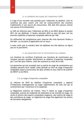34

La profession

d. La validation des acquis de l’expérience (VAE)
Il s’agit d’une nouvelle voie possible pour l’obtention du diplôme. Cela ne
constitue pas pour autant une voie de contournement des examens
traditionnels ni une source de concurrence. Elle doit être perçue comme
une source d’enrichissement.
La VAE est effective pour l’obtention du DCG et du DSCG depuis la session
2011 de ces diplômes. Il faudra attendre 2014 au plus tôt pour voir les
premiers diplômes d’expertise comptable délivrés par VAE.
Un référentiel de compétences pour chacune des trois épreuves finales a
été bâti. La circulaire d’application est en cours.
A noter enfin que la manière dont les diplômes ont été obtenus ne figure
pas sur le parchemin.
e. Les passerelles avec le commissariat aux comptes
Les titulaires du certificat d’aptitude aux fonctions de commissaire aux
comptes peuvent accéder directement au diplôme d’expertise comptable
par l’une des deux filières, celle des examens ou celle de la VAE.
Les personnes qui ont accompli tout ou partie du stage de commissaire aux
comptes peuvent faire valider cette période au titre du stage d’expertise
comptable jusqu’à concurrence de deux années et sous réserve de justifier
du DESCF ou du DSCG.
1.2. Le stage d’expertise comptable
La réforme de 2010 du diplôme d’expertise comptable a apporté
d’importants aménagements au stage réglementaire de trois ans qui se
caractérisent par l’ouverture et la souplesse.
Le Règlement intérieur de l’Ordre, Titre V relatif au stage d’expertise
comptable, précise les modalités de réalisation et de contrôle du stage, les
droits et devoirs des experts-comptables stagiaires, des maîtres de stage et
des contrôleurs du stage. Le règlement du stage fixe également les actions
de formation obligatoires.

Exercice professionnel et Déontologie © CSO  Edition 2013

 
