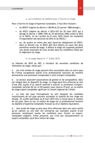 35

La profession

a. Les conditions de diplôme pour s’inscrire en stage
Pour s’inscrire en stage d’expertise comptable, il faut être titulaire :


du DESCF (régime du décret n°88-80 du 22 janvier 1988 abrogé) ;



du DSCG (régime du décret n°2012-432 du 30 mars 2012 qui a
abrogé le décret n°2006-1706 du 22 décembre 2006 créant le DCG
et le DSCG, et de l’arrêté du 8 mars 2010 fixant les modalités
d’organisation des épreuves du DCG et du DSCG) ;



ou, de quatre au moins des sept épreuves obligatoires du DSCG.
Dans ce dernier cas, le DSCG doit être obtenu au cours des deux
premières années de stage. A défaut le stage est suspendu pendant
une durée maximale de trois années dans les conditions fixées par
le règlement du stage.
b. Le stage depuis le 1er juillet 2010

La réforme de 2010 du DEC a introduit de nouvelles conditions de
réalisation du stage, telles que :
a. Les trois années de stage peuvent être accomplies dans un autre pays
de l’Union européenne auprès d’un professionnel exerçant de manière
permanente une profession comparable à celle d’expert-comptable.
b. Le secteur associatif (associations de gestion et de comptabilité, AGC)
est intégré dans le dispositif du stage. Le stage peut être effectué au sein
d’une AGC auprès d’un salarié autorisé à exercer la profession d’expertcomptable (articles 83 ter et 83 quater) sous réserve d’avoir un co-maître
de stage expert-comptable agréé par le Conseil régional de l’Ordre.
c. La liste des pays francophones au sein desquels les candidats
ressortissants de ces pays peuvent accomplir la totalité de leur stage est
élargie. Un arrêté spécifique du 8 mars 2010 fixe à trente-deux le nombre
de ces pays. Dans ce cas, le maître de stage est un professionnel titulaire
du diplôme d’expertise comptable français ou d’un diplôme équivalent.
d. Une année de stage au plus peut être effectuée dans une autre entité
qu’un cabinet ou une AGC (en entreprise par exemple) auprès d’une
personne remplissant toutes les conditions pour former un expertcomptable stagiaire. Cette personne, qui n’est pas nécessairement un
expert-comptable, peut être maître de stage.

Exercice professionnel et Déontologie © CSO  Edition 2013

 