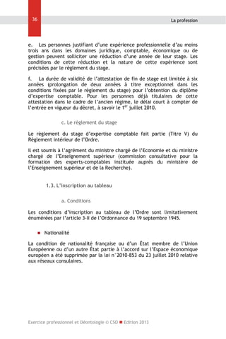 36

La profession

e. Les personnes justifiant d’une expérience professionnelle d’au moins
trois ans dans les domaines juridique, comptable, économique ou de
gestion peuvent solliciter une réduction d’une année de leur stage. Les
conditions de cette réduction et la nature de cette expérience sont
précisées par le règlement du stage.
f. La durée de validité de l’attestation de fin de stage est limitée à six
années (prolongation de deux années à titre exceptionnel dans les
conditions fixées par le règlement du stage) pour l’obtention du diplôme
d’expertise comptable. Pour les personnes déjà titulaires de cette
attestation dans le cadre de l’ancien régime, le délai court à compter de
l’entrée en vigueur du décret, à savoir le 1er juillet 2010.
c. Le règlement du stage
Le règlement du stage d’expertise comptable fait partie (Titre V) du
Règlement intérieur de l’Ordre.
Il est soumis à l’agrément du ministre chargé de l’Economie et du ministre
chargé de l’Enseignement supérieur (commission consultative pour la
formation des experts-comptables instituée auprès du ministère de
l’Enseignement supérieur et de la Recherche).
1.3. L’inscription au tableau
a. Conditions
Les conditions d’inscription au tableau de l’Ordre sont limitativement
énumérées par l’article 3-II de l’Ordonnance du 19 septembre 1945.


Nationalité

La condition de nationalité française ou d’un État membre de l’Union
Européenne ou d’un autre État partie à l’accord sur l’Espace économique
européen a été supprimée par la loi n°2010-853 du 23 juillet 2010 relative
aux réseaux consulaires.

Exercice professionnel et Déontologie © CSO  Edition 2013

 