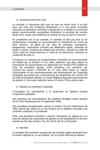 37

La profession



Jouissance des droits civils

Le candidat à l’inscription doit jouir de tous ses droits civils. Il ne doit
donc pas avoir été condamné pénalement ni à une peine criminelle
(réclusion ou détention criminelle à perpétuité ou à temps) ni à certaines
peines correctionnelles susceptibles d’entraîner la privation de certains
droits civils, lorsqu’une juridiction en interdit en tout ou partie l’exercice.
En complément de ce qui précède, le candidat ne doit pas avoir eu de
condamnation criminelle ou correctionnelle et notamment les crimes de
droit commun, les délits de vol, abus de confiance, escroquerie,
banqueroute, soustraction commise par dépositaire public, extorsion de
fonds ou valeurs, émission de chèques sans provision, atteinte au crédit de
l’État, recel de choses obtenues à l’aide de ces infractions, tentative ou
complicité de celle-ci.
L’existence ou l’absence de condamnations criminelles ou correctionnelles
est établie par le bulletin n°2 du casier judiciaire, que peut obtenir le
commissaire du Gouvernement en application de l’article R-79 modifié du
Code de procédure pénale. Cette procédure est renforcée par
l’article 2 du décret n°2010-297 du 19 mars 2010 relatif au régime
d’autorisation et de conventionnement des professionnels de l’expertise
comptable qui prévoit que, conformément aux dispositions de l’article 776
du Code de procédure pénale, le Conseil Régional demande communication
du bulletin n°2 du casier judiciaire prévu à l’article 775 du même code.


Diplôme ou conditions d’aptitude

L’inscription est subordonnée à la production du diplôme français
d’expertise comptable.
Une procédure de reconnaissance des diplômes étrangers existe (articles
26 et 27 de l’Ordonnance du 19 septembre 1945).
Une procédure exceptionnelle, prévue à l’article 7 bis de l’Ordonnance de
1945, permet par ailleurs à un non titulaire de ce diplôme d’accéder sous
certaines conditions à la profession.
Enfin, une procédure transitoire a permis l’inscription au tableau ou à la
suite du tableau des associations de gestion et de comptabilité et de leurs
salariés au titre des articles 7 ter, 83, 83 bis, 83 ter et 83 quater.


Moralité

Le candidat doit présenter les garanties de moralité jugées nécessaires par
le Conseil régional ou, le cas échéant, par le comité national du tableau.
Exercice professionnel et Déontologie © CSO  Edition 2013

 