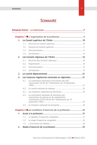 3

Sommaire

SOMMAIRE
PREMIERE PARTIE - LA PROFESSION ............................................. 7
Chapitre 1  L’organisation de la profession ............................. 9 
1.  Le Conseil supérieur de l’Ordre ..................................... 10 
1.1.  Elections au Conseil supérieur ....................................... 10 
1.2.  Sessions du Conseil supérieur ........................................ 11 
1.3.  Fonctionnement ........................................................ 11 
1.4.  Attributions ............................................................. 14 

2.  Les Conseils régionaux de l’Ordre................................... 16 
2.1.  Elections des Conseils régionaux .................................... 16 
2.2.  Organisation ............................................................ 16 
2.3.  Fonctionnement ........................................................ 17 
2.4.  Attributions ............................................................. 19 

3.  Le comité départemental ............................................ 21 
4.  Les instances régaliennes nationales et régionales .............. 21 
4.1.  La commission nationale d’inscription des AGC
(commission 42 bis de l’Ordonnance du 19 septembre
1945) ..................................................................... 21 
4.2.  Le comité national du tableau ....................................... 22 
4.3.  Les chambres régionales de discipline .............................. 25 
4.4.  La commission nationale de discipline des
associations de gestion et de comptabilité
(commission article 49 bis de l’Ordonnance du 19
septembre 1945) ....................................................... 27 
4.5.  La Chambre nationale de discipline................................. 29 

Chapitre 2 Les conditions d’exercice de la profession ............... 30 
1.  Accès à la profession .................................................. 31 
1.1.  Le diplôme d’expertise comptable .................................. 31 
1.2.  Le stage d’expertise comptable ..................................... 34 
1.3.  L’inscription au tableau............................................... 36 

2.  Modes d’exercice de la profession .................................. 53 

Exercice professionnel et Déontologie © CSO  Edition 2013

 
