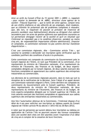 40

La profession

Ainsi un arrêt du Conseil d’État du 15 janvier 2001 (« ABRIC »), rappelait
« pour rejeter la demande de M. ABRIC, directeur d'une agence de la
société « Fiducial Expertise », que la taille de cette agence, compte tenu
de son chiffre d'affaires et des effectifs de ses employés, était modeste,
que sa clientèle ne présentait pas de problèmes complexes à résoudre,
que, dès lors, le requérant ne pouvait se prévaloir de l'exercice de
pouvoirs excédant ceux habituellement dévolus au dirigeant d'un cabinet
secondaire pour les actes de gestion afférents aux opérations courantes ou
lui permettant d'engager l'avenir de la société et qu'il en résultait que
l'intéressé ne répondait pas à la condition d'exercice, pendant au moins
cinq ans, de responsabilités importantes d'Ordre administratif, financier
et comptable, la commission nationale n'a pas commis d'erreur manifeste
d'appréciation ».
C’est une commission régionale, dite « Commission article 7 bis », qui
autorise le candidat à demander son inscription après vérification que les
candidats justifient des conditions d’accès à la profession.
Cette commission est composée du commissaire du Gouvernement près le
Conseil régional de l’Ordre, en tant que Président de la commission, d’un
représentant du ministre de l’éducation nationale, d’un représentant du
ministre de l’économie, des finances et du budget, de deux expertscomptables désignés par le Conseil régional, de deux salariés exerçant des
fonctions comptables et appartenant aux cadres supérieurs des entreprises
industrielles ou commerciales.
Les décisions de la commission régionale peuvent, dans le mois qui suit la
réception de la notification de la décision, faire l’objet d’un appel devant
une commission nationale siégeant à Paris. Cette dernière est composée du
commissaire du Gouvernement près le Conseil supérieur, Président, de
deux représentants du ministre de l’éducation nationale, de deux
représentants du ministre de l’économie, des finances et du budget, de
trois experts-comptables désignés par le Conseil supérieur de l’Ordre, de
trois salariés exerçant des fonctions comptables et appartenant aux cadres
supérieurs des entreprises industrielles ou commerciales.
Une fois l’autorisation obtenue de la Commission, l’intéressé dispose d’un
délai de 4 ans pour solliciter son inscription au tableau auprès du Conseil
régional de l’Ordre (article 95 du décret n°2012-432 du 30 Mars 2012).
A noter que les personnes qui auront obtenu leur inscription au tableau en
application de l’article 7 bis ne pourront assurer des travaux comptables
dans une société dont elles ont été salariées avant l’expiration d’un délai
de cinq ans à compter de la cessation de leurs fonctions.

Exercice professionnel et Déontologie © CSO  Edition 2013

 