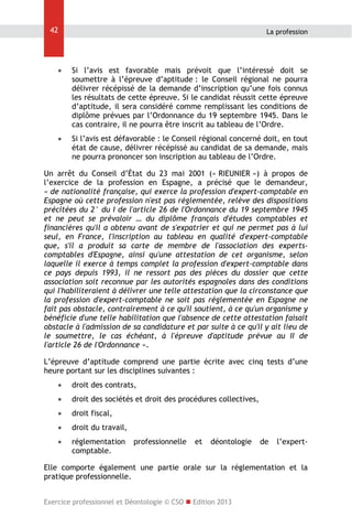 42

La profession



Si l’avis est favorable mais prévoit que l’intéressé doit se
soumettre à l’épreuve d’aptitude : le Conseil régional ne pourra
délivrer récépissé de la demande d’inscription qu’une fois connus
les résultats de cette épreuve. Si le candidat réussit cette épreuve
d’aptitude, il sera considéré comme remplissant les conditions de
diplôme prévues par l’Ordonnance du 19 septembre 1945. Dans le
cas contraire, il ne pourra être inscrit au tableau de l’Ordre.



Si l’avis est défavorable : le Conseil régional concerné doit, en tout
état de cause, délivrer récépissé au candidat de sa demande, mais
ne pourra prononcer son inscription au tableau de l’Ordre.

Un arrêt du Conseil d’État du 23 mai 2001 (« RIEUNIER ») à propos de
l’exercice de la profession en Espagne, a précisé que le demandeur,
« de nationalité française, qui exerce la profession d'expert-comptable en
Espagne où cette profession n'est pas réglementée, relève des dispositions
précitées du 2° du I de l'article 26 de l'Ordonnance du 19 septembre 1945
et ne peut se prévaloir … du diplôme français d'études comptables et
financières qu'il a obtenu avant de s'expatrier et qui ne permet pas à lui
seul, en France, l'inscription au tableau en qualité d'expert-comptable
que, s'il a produit sa carte de membre de l'association des expertscomptables d'Espagne, ainsi qu'une attestation de cet organisme, selon
laquelle il exerce à temps complet la profession d'expert-comptable dans
ce pays depuis 1993, il ne ressort pas des pièces du dossier que cette
association soit reconnue par les autorités espagnoles dans des conditions
qui l'habiliteraient à délivrer une telle attestation que la circonstance que
la profession d'expert-comptable ne soit pas réglementée en Espagne ne
fait pas obstacle, contrairement à ce qu'il soutient, à ce qu'un organisme y
bénéficie d'une telle habilitation que l'absence de cette attestation faisait
obstacle à l'admission de sa candidature et par suite à ce qu'il y ait lieu de
le soumettre, le cas échéant, à l'épreuve d'aptitude prévue au II de
l'article 26 de l'Ordonnance ».
L’épreuve d’aptitude comprend une partie écrite avec cinq tests d’une
heure portant sur les disciplines suivantes :


droit des contrats,



droit des sociétés et droit des procédures collectives,



droit fiscal,



droit du travail,



réglementation
comptable.

professionnelle

et

déontologie

de

l’expert-

Elle comporte également une partie orale sur la réglementation et la
pratique professionnelle.
Exercice professionnel et Déontologie © CSO  Edition 2013

 