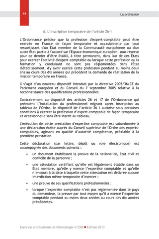 44

La profession

d. L’inscription temporaire de l’article 26-1
L’Ordonnance précise que la profession d'expert-comptable peut être
exercée en France de façon temporaire et occasionnelle par tout
ressortissant d'un État membre de la Communauté européenne ou d'un
autre État partie à l'accord sur l'Espace économique européen, sous réserve
pour ce dernier d’être établi, à titre permanent, dans l'un de ces Etats
pour exercer l'activité d'expert-comptable ou lorsque cette profession ou la
formation y conduisant ne sont pas réglementées dans l'État
d'établissement, d'y avoir exercé cette profession pendant au moins deux
ans au cours des dix années qui précèdent la demande de réalisation de la
mission temporaire en France.
Il s’agit d’un nouveau dispositif introduit par la directive 2005/36/CE du
Parlement européen et du Conseil du 7 septembre 2005 relative à la
reconnaissance des qualifications professionnelles.
Contrairement au dispositif des articles 26 et 17 de l’Ordonnance qui
prévoient l’installation du professionnel migrant après inscription au
tableau de l’Ordre, le dispositif de l’article 26-1 autorise sous certaines
conditions à exercer la profession d’expert-comptable de façon temporaire
et occasionnelle sans être inscrit au tableau.
L'exécution de cette prestation d'expertise comptable est subordonnée à
une déclaration écrite auprès du Conseil supérieur de l'Ordre des expertscomptables, agissant en qualité d’autorité compétente, préalable à la
première prestation.
Cette déclaration (par lettre, dépôt
accompagnée des documents suivants :

ou

voie

électronique)

est



un document établissant la preuve de la nationalité, état civil et
domicile de la personne ;



une attestation certifiant qu’elle est légalement établie dans un
État membre, qu’elle y exerce l’expertise comptable et qu’elle
n’encourt à la date à laquelle cette attestation est délivrée aucune
interdiction même temporaire d’exercer ;



une preuve de ses qualifications professionnelles ;



lorsque l’expertise comptable n’est pas réglementée dans le pays
du demandeur, la preuve par tout moyen qu’il a exercé l’expertise
comptable pendant au moins deux années au cours des dix années
précédentes.

Exercice professionnel et Déontologie © CSO  Edition 2013

 