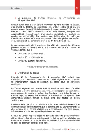47

La profession



La procédure de
19 septembre 1945

l’article

83 quater

de

l’Ordonnance

du

Lorsque aucun salarié d’un centre de gestion agréé et habilité ne pouvait
être inscrit au tableau en application des articles 83 bis et 83 ter, les
centres avaient la possibilité de demander à la commission 42 bis, au plus
tard le 12 mai 2009, d’autoriser l’un de leurs salariés, exerçant une
responsabilité d’encadrement d’un service comptable ou désigné en
qualité de responsable des services comptables dans le cadre de
l’habilitation prévue à l’article 1649 quater D du Code général des impôts,
et qui remplissait les conditions prévues au 4° de l'article 83 bis.
La commission nationale d’inscription des AGC, dite commission 42 bis, a
procédé depuis la réforme de 2005 à l’inscription de 838 salariés se
ventilant comme suit :


Article 83 bis : 249 salariés ;



Article 83 ter : 551 salariés ;



Article 83 quater : 38 salariés.
f. Procédure d’inscription au tableau



L’instruction du dossier

L’article 42 de l’Ordonnance du 19 septembre 1945 prévoit que
l’inscription au tableau est demandée au Conseil régional de l’Ordre dans
la circonscription duquel le candidat est établi pour les personnes
physiques.
Le Conseil régional doit statuer dans le délai de trois mois. Ce délai
commence à courir à compter de la délivrance du récépissé de la demande
accompagnée de toutes les pièces justificatives, c’est-à-dire lorsque le
Conseil régional reçoit du candidat à l’inscription le questionnaire
d’inscription dûment rempli et signé, ainsi que toutes les pièces
justificatives.
L’enquête de moralité et le bulletin n°2 du casier judiciaire doivent être
communiqués au Conseil régional par le commissaire du Gouvernement : la
date à laquelle le Conseil régional en a connaissance n’a donc aucune
influence sur le point de départ du délai de trois mois.
Lorsque le Conseil régional reçoit la demande complète (le questionnaire
d’inscription et les pièces justificatives), il doit en délivrer récépissé au
candidat à l’inscription : c’est la délivrance de ce récépissé qui matérialise
le point de départ du délai de trois mois.
Exercice professionnel et Déontologie © CSO  Edition 2013

 