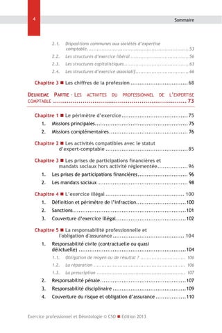 4

Sommaire

2.1.  Dispositions communes aux sociétés d’expertise
comptable ............................................................... 53 
2.2.  Les structures d’exercice libéral .................................... 56 
2.3.  Les structures capitalistiques ........................................ 63 
2.4.  Les structures d’exercice associatif ................................. 66 

Chapitre 3  Les chiffres de la profession ................................ 68 

DEUXIEME PARTIE - LES ACTIVITES DU PROFESSIONNEL DE L’EXPERTISE
COMPTABLE .................................................................... 73 
Chapitre 1  Le périmètre d’exercice ..................................... 75 
1.  Missions principales.................................................... 75 
2.  Missions complémentaires ............................................ 76 
Chapitre 2  Les activités compatibles avec le statut
d’expert-comptable .............................................. 85 
Chapitre 3  Les prises de participations financières et
mandats sociaux hors activité réglementée ................. 96 
1.  Les prises de participations financières ............................ 96 
2.  Les mandats sociaux .................................................. 98 
Chapitre 4  L’exercice illégal ............................................ 100 
1.  Définition et périmètre de l’infraction............................ 100 
2.  Sanctions ............................................................... 101 
3.  Couverture d’exercice illégal ....................................... 102 
Chapitre 5  La responsabilité professionnelle et
l'obligation d'assurance ........................................ 104 
1.  Responsabilité civile (contractuelle ou quasi
délictuelle) ............................................................ 104 
1.1.  Obligation de moyen ou de résultat ? ............................ 106 
1.2.  La réparation ......................................................... 106 
1.3.  La prescription ....................................................... 107 

2.  Responsabilité pénale ................................................ 107 
3.  Responsabilité disciplinaire ......................................... 109 
4.  Couverture du risque et obligation d’assurance ................. 110 

Exercice professionnel et Déontologie © CSO  Edition 2013

 