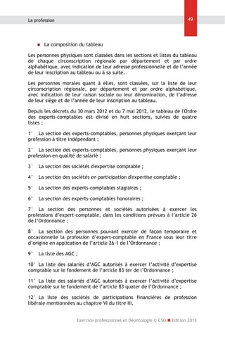 49

La profession



La composition du tableau

Les personnes physiques sont classées dans les sections et listes du tableau
de chaque circonscription régionale par département et par ordre
alphabétique, avec indication de leur adresse professionnelle et de l’année
de leur inscription au tableau ou à sa suite.
Les personnes morales quant à elles, sont classées, sur la liste de leur
circonscription régionale, par département et par ordre alphabétique,
avec indication de leur raison sociale ou leur dénomination, de l’adresse
de leur siège et de l’année de leur inscription au tableau.
Depuis les décrets du 30 mars 2012 et du 7 mai 2012, le tableau de l'Ordre
des experts-comptables est divisé en huit sections, suivies de quatre
listes :
1° La section des experts-comptables, personnes physiques exerçant leur
profession à titre indépendant ;
2° La section des experts-comptables, personnes physiques exerçant leur
profession en qualité de salarié ;
3°

La section des sociétés d'expertise comptable ;

4°

La section des sociétés en participation d'expertise comptable ;

5°

La section des experts-comptables stagiaires ;

6°

La section des experts-comptables honoraires ;

7° La section des personnes et sociétés autorisées à exercer les
professions d’expert-comptable, dans les conditions prévues à l’article 26
de l’Ordonnance ;
8° La section des personnes pouvant exercer de façon temporaire et
occasionnelle la profession d’expert-comptable en France sous leur titre
d’origine en application de l’article 26-1 de l’Ordonnance ;
9°

La liste des AGC ;

10° La liste des salariés d’AGC autorisés à exercer l’activité d’expertise
comptable sur le fondement de l’article 83 ter de l’Ordonnance ;
11° La liste des salariés d’AGC autorisés à exercer l’activité d’expertise
comptable sur le fondement de l’article 83 quater de l’Ordonnance ;
12° La liste des sociétés de participations financières de profession
libérale mentionnées au chapitre VI du titre III.
Exercice professionnel et Déontologie © CSO  Edition 2013

 