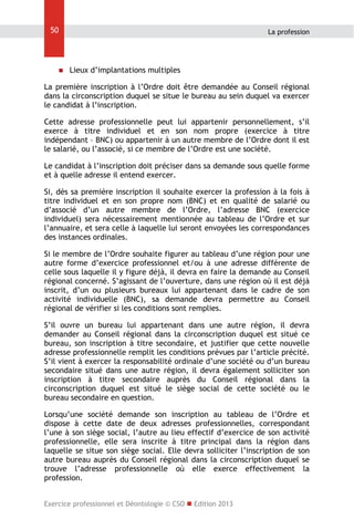 50

La profession



Lieux d’implantations multiples

La première inscription à l’Ordre doit être demandée au Conseil régional
dans la circonscription duquel se situe le bureau au sein duquel va exercer
le candidat à l’inscription.
Cette adresse professionnelle peut lui appartenir personnellement, s’il
exerce à titre individuel et en son nom propre (exercice à titre
indépendant – BNC) ou appartenir à un autre membre de l’Ordre dont il est
le salarié, ou l’associé, si ce membre de l’Ordre est une société.
Le candidat à l’inscription doit préciser dans sa demande sous quelle forme
et à quelle adresse il entend exercer.
Si, dès sa première inscription il souhaite exercer la profession à la fois à
titre individuel et en son propre nom (BNC) et en qualité de salarié ou
d’associé d’un autre membre de l’Ordre, l’adresse BNC (exercice
individuel) sera nécessairement mentionnée au tableau de l’Ordre et sur
l’annuaire, et sera celle à laquelle lui seront envoyées les correspondances
des instances ordinales.
Si le membre de l’Ordre souhaite figurer au tableau d’une région pour une
autre forme d’exercice professionnel et/ou à une adresse différente de
celle sous laquelle il y figure déjà, il devra en faire la demande au Conseil
régional concerné. S’agissant de l’ouverture, dans une région où il est déjà
inscrit, d’un ou plusieurs bureaux lui appartenant dans le cadre de son
activité individuelle (BNC), sa demande devra permettre au Conseil
régional de vérifier si les conditions sont remplies.
S’il ouvre un bureau lui appartenant dans une autre région, il devra
demander au Conseil régional dans la circonscription duquel est situé ce
bureau, son inscription à titre secondaire, et justifier que cette nouvelle
adresse professionnelle remplit les conditions prévues par l’article précité.
S’il vient à exercer la responsabilité ordinale d’une société ou d’un bureau
secondaire situé dans une autre région, il devra également solliciter son
inscription à titre secondaire auprès du Conseil régional dans la
circonscription duquel est situé le siège social de cette société ou le
bureau secondaire en question.
Lorsqu’une société demande son inscription au tableau de l’Ordre et
dispose à cette date de deux adresses professionnelles, correspondant
l’une à son siège social, l’autre au lieu effectif d’exercice de son activité
professionnelle, elle sera inscrite à titre principal dans la région dans
laquelle se situe son siège social. Elle devra solliciter l’inscription de son
autre bureau auprès du Conseil régional dans la circonscription duquel se
trouve l’adresse professionnelle où elle exerce effectivement la
profession.
Exercice professionnel et Déontologie © CSO  Edition 2013

 