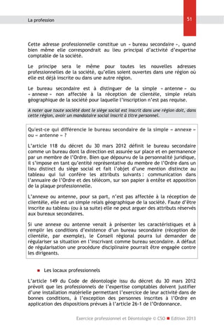 51

La profession

Cette adresse professionnelle constitue un « bureau secondaire », quand
bien même elle correspondrait au lieu principal d’activité d’expertise
comptable de la société.
Le principe sera le même pour toutes les nouvelles adresses
professionnelles de la société, qu’elles soient ouvertes dans une région où
elle est déjà inscrite ou dans une autre région.
Le bureau secondaire est à distinguer de la simple « antenne » ou
« annexe » non affectée à la réception de clientèle, simple relais
géographique de la société pour laquelle l’inscription n’est pas requise.
A noter que toute société dont le siège social est inscrit dans une région doit, dans
cette région, avoir un mandataire social inscrit à titre personnel.

Qu'est-ce qui différencie le bureau secondaire de la simple « annexe »
ou « antenne » ?
L’article 118 du décret du 30 mars 2012 définit le bureau secondaire
comme un bureau dont la direction est assurée sur place et en permanence
par un membre de l’Ordre. Bien que dépourvu de la personnalité juridique,
il s’impose en tant qu’entité représentative du membre de l’Ordre dans un
lieu distinct du siège social et fait l’objet d’une mention distincte au
tableau qui lui confère les attributs suivants : communication dans
l’annuaire de l’Ordre et des télécom, sur son papier à entête et apposition
de la plaque professionnelle.
L’annexe ou antenne, pour sa part, n’est pas affectée à la réception de
clientèle, elle est un simple relais géographique de la société. Faute d’être
inscrite au tableau (ou à sa suite) elle ne peut arguer des attributs réservés
aux bureaux secondaires.
Si une annexe ou antenne venait à présenter les caractéristiques et à
remplir les conditions d’existence d’un bureau secondaire (réception de
clientèle, par exemple), le Conseil régional pourra lui demander de
régulariser sa situation en l’inscrivant comme bureau secondaire. A défaut
de régularisation une procédure disciplinaire pourrait être engagée contre
les dirigeants.



Les locaux professionnels

L’article 149 du Code de déontologie issu du décret du 30 mars 2012
prévoit que les professionnels de l’expertise comptables doivent justifier
d’une installation matérielle permettant l’exercice de leur activité dans de
bonnes conditions, à l’exception des personnes inscrites à l’Ordre en
application des dispositions prévues à l’article 26-1 de l’Ordonnance.
Exercice professionnel et Déontologie © CSO  Edition 2013

 