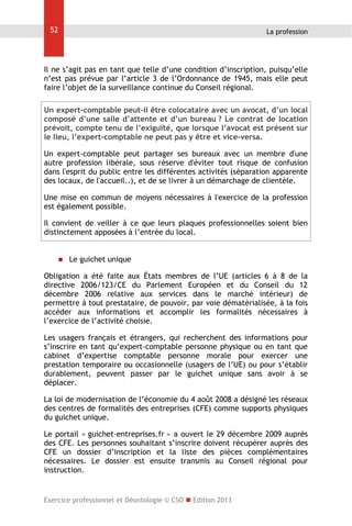 52

La profession

Il ne s’agit pas en tant que telle d’une condition d’inscription, puisqu’elle
n’est pas prévue par l’article 3 de l’Ordonnance de 1945, mais elle peut
faire l’objet de la surveillance continue du Conseil régional.
Un expert-comptable peut-il être colocataire avec un avocat, d’un local
composé d’une salle d’attente et d’un bureau ? Le contrat de location
prévoit, compte tenu de l’exiguïté, que lorsque l’avocat est présent sur
le lieu, l’expert-comptable ne peut pas y être et vice-versa.
Un expert-comptable peut partager ses bureaux avec un membre d'une
autre profession libérale, sous réserve d'éviter tout risque de confusion
dans l'esprit du public entre les différentes activités (séparation apparente
des locaux, de l'accueil..), et de se livrer à un démarchage de clientèle.
Une mise en commun de moyens nécessaires à l'exercice de la profession
est également possible.
Il convient de veiller à ce que leurs plaques professionnelles soient bien
distinctement apposées à l’entrée du local.



Le guichet unique

Obligation a été faite aux États membres de l’UE (articles 6 à 8 de la
directive 2006/123/CE du Parlement Européen et du Conseil du 12
décembre 2006 relative aux services dans le marché intérieur) de
permettre à tout prestataire, de pouvoir, par voie dématérialisée, à la fois
accéder aux informations et accomplir les formalités nécessaires à
l’exercice de l’activité choisie.
Les usagers français et étrangers, qui recherchent des informations pour
s’inscrire en tant qu’expert-comptable personne physique ou en tant que
cabinet d’expertise comptable personne morale pour exercer une
prestation temporaire ou occasionnelle (usagers de l’UE) ou pour s’établir
durablement, peuvent passer par le guichet unique sans avoir à se
déplacer.
La loi de modernisation de l’économie du 4 août 2008 a désigné les réseaux
des centres de formalités des entreprises (CFE) comme supports physiques
du guichet unique.
Le portail « guichet-entreprises.fr » a ouvert le 29 décembre 2009 auprès
des CFE. Les personnes souhaitant s’inscrire doivent récupérer auprès des
CFE un dossier d’inscription et la liste des pièces complémentaires
nécessaires. Le dossier est ensuite transmis au Conseil régional pour
instruction.

Exercice professionnel et Déontologie © CSO  Edition 2013

 