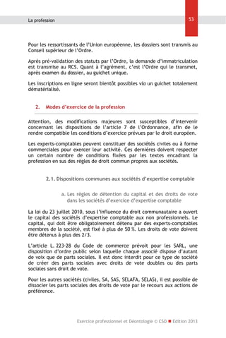 53

La profession

Pour les ressortissants de l’Union européenne, les dossiers sont transmis au
Conseil supérieur de l’Ordre.
Après pré-validation des statuts par l’Ordre, la demande d’immatriculation
est transmise au RCS. Quant à l’agrément, c’est l’Ordre qui le transmet,
après examen du dossier, au guichet unique.
Les inscriptions en ligne seront bientôt possibles via un guichet totalement
dématérialisé.
2.

Modes d’exercice de la profession

Attention, des modifications majeures sont susceptibles d’intervenir
concernant les dispositions de l’article 7 de l’Ordonnance, afin de le
rendre compatible les conditions d’exercice prévues par le droit européen.
Les experts-comptables peuvent constituer des sociétés civiles ou à forme
commerciales pour exercer leur activité. Ces dernières doivent respecter
un certain nombre de conditions fixées par les textes encadrant la
profession en sus des règles de droit commun propres aux sociétés.
2.1. Dispositions communes aux sociétés d’expertise comptable
a. Les règles de détention du capital et des droits de vote
dans les sociétés d’exercice d’expertise comptable
La loi du 23 juillet 2010, sous l’influence du droit communautaire a ouvert
le capital des sociétés d’expertise comptable aux non professionnels. Le
capital, qui doit être obligatoirement détenu par des experts-comptables
membres de la société, est fixé à plus de 50 %. Les droits de vote doivent
être détenus à plus des 2/3.
L’article L. 223-28 du Code de commerce prévoit pour les SARL, une
disposition d’ordre public selon laquelle chaque associé dispose d’autant
de voix que de parts sociales. Il est donc interdit pour ce type de société
de créer des parts sociales avec droits de vote doubles ou des parts
sociales sans droit de vote.
Pour les autres sociétés (civiles, SA, SAS, SELAFA, SELAS), il est possible de
dissocier les parts sociales des droits de vote par le recours aux actions de
préférence.

Exercice professionnel et Déontologie © CSO  Edition 2013

 