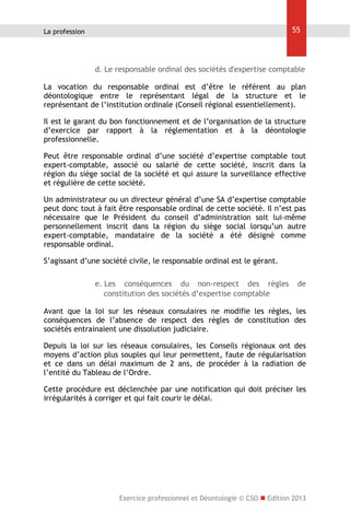55

La profession

d. Le responsable ordinal des sociétés d'expertise comptable
La vocation du responsable ordinal est d’être le référent au plan
déontologique entre le représentant légal de la structure et le
représentant de l’institution ordinale (Conseil régional essentiellement).
Il est le garant du bon fonctionnement et de l’organisation de la structure
d’exercice par rapport à la réglementation et à la déontologie
professionnelle.
Peut être responsable ordinal d’une société d’expertise comptable tout
expert-comptable, associé ou salarié de cette société, inscrit dans la
région du siège social de la société et qui assure la surveillance effective
et régulière de cette société.
Un administrateur ou un directeur général d’une SA d’expertise comptable
peut donc tout à fait être responsable ordinal de cette société. Il n’est pas
nécessaire que le Président du conseil d’administration soit lui-même
personnellement inscrit dans la région du siège social lorsqu’un autre
expert-comptable, mandataire de la société a été désigné comme
responsable ordinal.
S’agissant d’une société civile, le responsable ordinal est le gérant.
e. Les conséquences du non-respect des règles
constitution des sociétés d’expertise comptable

de

Avant que la loi sur les réseaux consulaires ne modifie les règles, les
conséquences de l’absence de respect des règles de constitution des
sociétés entrainaient une dissolution judiciaire.
Depuis la loi sur les réseaux consulaires, les Conseils régionaux ont des
moyens d’action plus souples qui leur permettent, faute de régularisation
et ce dans un délai maximum de 2 ans, de procéder à la radiation de
l’entité du Tableau de l’Ordre.
Cette procédure est déclenchée par une notification qui doit préciser les
irrégularités à corriger et qui fait courir le délai.

Exercice professionnel et Déontologie © CSO  Edition 2013

 