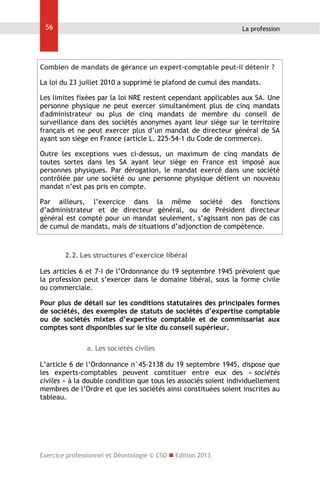 56

La profession

Combien de mandats de gérance un expert-comptable peut-il détenir ?
La loi du 23 juillet 2010 a supprimé le plafond de cumul des mandats.
Les limites fixées par la loi NRE restent cependant applicables aux SA. Une
personne physique ne peut exercer simultanément plus de cinq mandats
d'administrateur ou plus de cinq mandats de membre du conseil de
surveillance dans des sociétés anonymes ayant leur siège sur le territoire
français et ne peut exercer plus d’un mandat de directeur général de SA
ayant son siège en France (article L. 225-54-1 du Code de commerce).
Outre les exceptions vues ci-dessus, un maximum de cinq mandats de
toutes sortes dans les SA ayant leur siège en France est imposé aux
personnes physiques. Par dérogation, le mandat exercé dans une société
contrôlée par une société ou une personne physique détient un nouveau
mandat n’est pas pris en compte.
Par ailleurs, l’exercice dans la même société des fonctions
d’administrateur et de directeur général, ou de Président directeur
général est compté pour un mandat seulement, s’agissant non pas de cas
de cumul de mandats, mais de situations d’adjonction de compétence.

2.2. Les structures d’exercice libéral
Les articles 6 et 7-I de l’Ordonnance du 19 septembre 1945 prévoient que
la profession peut s’exercer dans le domaine libéral, sous la forme civile
ou commerciale.
Pour plus de détail sur les conditions statutaires des principales formes
de sociétés, des exemples de statuts de sociétés d’expertise comptable
ou de sociétés mixtes d’expertise comptable et de commissariat aux
comptes sont disponibles sur le site du conseil supérieur.
a. Les sociétés civiles
L’article 6 de l’Ordonnance n°45-2138 du 19 septembre 1945, dispose que
les experts-comptables peuvent constituer entre eux des « sociétés
civiles » à la double condition que tous les associés soient individuellement
membres de l’Ordre et que les sociétés ainsi constituées soient inscrites au
tableau.

Exercice professionnel et Déontologie © CSO  Edition 2013

 