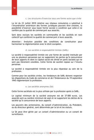 58

La profession

c. Les structures d’exercice sous une forme autre que civile
La loi du 23 juillet 2010 relative aux réseaux consulaires a substitué à
l’énumération antérieure des formes juridiques pouvant être choisies, la
possibilité d’exercer sous toute forme sociale à condition que celle-ci ne
confère pas la qualité de commerçant aux associés.
Sont donc exclues les sociétés en commandite et les sociétés en nom
collectif qui confèrent la qualité de commerçant à leurs associés.
Attention : évolution possible des conditions de constitution pour
harmoniser la réglementation avec le droit européen.
d. Les sociétés à responsabilité limitée (SARL)
La société à responsabilité limitée est une forme de société instituée par
une ou plusieurs personnes qui ne supportent les pertes qu’à concurrence
de leurs apports et dont le capital social est divisé en parts sociales qui ne
sont pas librement cessibles. Cette forme de société repose sur l’intuitu
personae.
La société à responsabilité limitée est la plus répandue au sein de la
profession.
Comme pour les sociétés civiles, les fondateurs de SARL doivent respecter
les dispositions du Code de commerce et de l’Ordonnance du 19 septembre
1945 réglementant la profession.
e. Les sociétés anonymes (SA)
Cette forme sociétale est la plus utilisée par la profession après la SARL.
Le capital minimum de la société anonyme est de 37 000 euros. Les
associés sont au nombre minimum de sept et ne supportent les dettes de la
société qu’à concurrence de leurs apports.
Les pouvoirs des actionnaires, du conseil d’administration, du Président,
ou du directeur général, sont déterminés par la loi et les statuts.
La SA peut être gérée par un conseil d’administration ou un conseil de
surveillance.

Exercice professionnel et Déontologie © CSO  Edition 2013

 