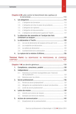 Sommaire

5

Chapitre 6  Lutte contre le blanchiment des capitaux et
le terrorisme ..................................................... 112 
1.  Les obligations ........................................................ 113 
1.1.  L’obligation de formation .......................................... 113 
1.2.  L’obligation de mise en place de procédures.................... 113 
1.3.  L’obligation de vigilance ............................................ 114 
1.4.  L’obligation de documentation .................................... 116 
1.5.  L’obligation de déclaration auprès de Tracfin .................. 117 

2.  La détection des anomalies et l’analyse des faits
conduisant au soupçon ............................................... 119 
3.  La déclaration à Tracfin ............................................. 120 
3.1.  Les cas de déclaration de soupçon prévus par la loi ........... 120 
3.2.  Les modalités de déclaration ...................................... 122 
3.3.  Les délais de déclaration ........................................... 125 
3.4.  Confidentialité de la déclaration ................................. 125 

4.  La rupture de la relation d’affaires ................................ 126 

TROISIEME
COMPTABLE

PARTIE - LA DEONTOLOGIE DU PROFESSIONNEL DE L'EXPERTISE
.................................................................. 127 

Chapitre 1  Les devoirs généraux ....................................... 130 
1.  Compétence, conscience, probité ................................. 130 
2.  Indépendance ......................................................... 133 
2.1.  Fonctions et activités incompatibles avec l’exercice
de la profession ...................................................... 133 
2.2.  Relations avec les clients ........................................... 134 

3.  Secret professionnel.................................................. 136 
3.1.  Portée du secret professionnel .................................... 137 
3.2.  Obligation de confidentialité et devoir de discrétion ......... 138 
3.3.  Levée du secret professionnel ..................................... 138 

4.  Lettre de mission ..................................................... 139 
4.1.  Intérêts de la lettre de mission.................................... 142 
4.2.  Exemples de lettres de missions ................................... 143 

5.  Actions de communication .......................................... 143 
5.1.  Encadrement de la communication ............................... 144 

Exercice professionnel et Déontologie © CSO  Edition 2013

 