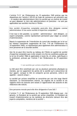 59

La profession

L’article 7-I-5° de l’Ordonnance du 19 septembre 1945 précise que les
dispositions de l’article L 225-22 du Code de commerce qui prévoient que
« le nombre des administrateurs liés à la société par un contrat de travail
ne peut dépasser le tiers des administrateurs en fonctions » ne sont pas
applicables aux sociétés inscrites à l’Ordre.
Une société d’expertise comptable peut-elle être désignée comme
administrateur d’une autre société d’expertise comptable ?
C’est tout à fait possible. La société - administrateur - doit désigner, un
expert-comptable, comme représentant permanent pour siéger au conseil
d’administration.
Depuis la suppression de l’interdiction du cumul des mandats par la loi sur
les réseaux consulaires (suppression de l’art. 7-IV de l’Ordonnance du
19 septembre 1945), ce représentant peut également être administrateur à
titre personnel de la seconde société.
Une SA ne peut être inscrite au tableau de l’Ordre en qualité de société
d’expertise comptable que si elle remplit à la fois les conditions posées par
la loi du 24 juillet 1966 et applicables à toute SA, et celles, spécifiques à
la profession, prévues par l’article 7 de l’Ordonnance du 19 septembre
1945.
f. Les sociétés par actions simplifiées (SAS)
La SAS peut être constituée par une ou plusieurs personnes physiques ou
morales, qui ne supportent les pertes de la société qu’à concurrence de
leur apport. Lorsque la SAS ne comporte qu’une personne, celle-ci est
appelée « associé unique ».
La société par actions simplifiée se caractérise par une très large liberté
statutaire. Le fonctionnement interne, les organes de la société et les
rapports entre les associés sont laissés à l’appréciation des associés et des
rédacteurs des statuts.
Une personne morale peut-elle être dirigeante d’une SAS ?
L’article 7 I 4° de l’Ordonnance du 19 septembre 1945 dispose que « les
gérants, le Président de la société par action simplifiée, le Président du
conseil d’administration ou les membres du directoire doivent être des
experts-comptables, membres de la société ».

Exercice professionnel et Déontologie © CSO  Edition 2013

 