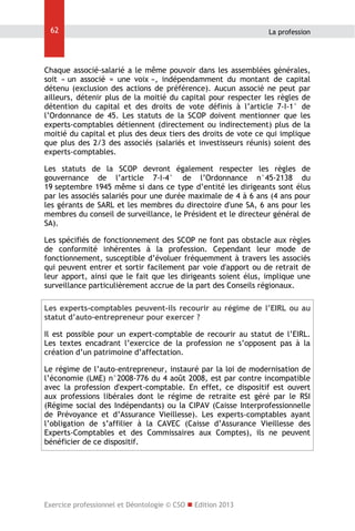62

La profession

Chaque associé-salarié a le même pouvoir dans les assemblées générales,
soit « un associé = une voix », indépendamment du montant de capital
détenu (exclusion des actions de préférence). Aucun associé ne peut par
ailleurs, détenir plus de la moitié du capital pour respecter les règles de
détention du capital et des droits de vote définis à l’article 7-I-1° de
l’Ordonnance de 45. Les statuts de la SCOP doivent mentionner que les
experts-comptables détiennent (directement ou indirectement) plus de la
moitié du capital et plus des deux tiers des droits de vote ce qui implique
que plus des 2/3 des associés (salariés et investisseurs réunis) soient des
experts-comptables.
Les statuts de la SCOP devront également respecter les règles de
gouvernance de l’article 7-I-4° de l’Ordonnance n°45-2138 du
19 septembre 1945 même si dans ce type d’entité les dirigeants sont élus
par les associés salariés pour une durée maximale de 4 à 6 ans (4 ans pour
les gérants de SARL et les membres du directoire d'une SA, 6 ans pour les
membres du conseil de surveillance, le Président et le directeur général de
SA).
Les spécifiés de fonctionnement des SCOP ne font pas obstacle aux règles
de conformité inhérentes à la profession. Cependant leur mode de
fonctionnement, susceptible d’évoluer fréquemment à travers les associés
qui peuvent entrer et sortir facilement par voie d'apport ou de retrait de
leur apport, ainsi que le fait que les dirigeants soient élus, implique une
surveillance particulièrement accrue de la part des Conseils régionaux.
Les experts-comptables peuvent-ils recourir au régime de l’EIRL ou au
statut d’auto-entrepreneur pour exercer ?
Il est possible pour un expert-comptable de recourir au statut de l’EIRL.
Les textes encadrant l’exercice de la profession ne s’opposent pas à la
création d’un patrimoine d’affectation.
Le régime de l’auto-entrepreneur, instauré par la loi de modernisation de
l’économie (LME) n°2008-776 du 4 août 2008, est par contre incompatible
avec la profession d'expert-comptable. En effet, ce dispositif est ouvert
aux professions libérales dont le régime de retraite est géré par le RSI
(Régime social des Indépendants) ou la CIPAV (Caisse Interprofessionnelle
de Prévoyance et d’Assurance Vieillesse). Les experts-comptables ayant
l’obligation de s’affilier à la CAVEC (Caisse d’Assurance Vieillesse des
Experts-Comptables et des Commissaires aux Comptes), ils ne peuvent
bénéficier de ce dispositif.

Exercice professionnel et Déontologie © CSO  Edition 2013

 