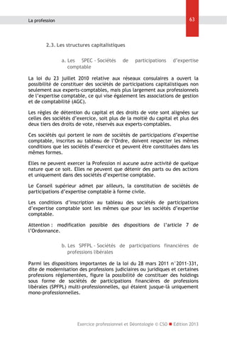 63

La profession

2.3. Les structures capitalistiques
a. Les SPEC - Sociétés
comptable

de

participations

d’expertise

La loi du 23 juillet 2010 relative aux réseaux consulaires a ouvert la
possibilité de constituer des sociétés de participations capitalistiques non
seulement aux experts-comptables, mais plus largement aux professionnels
de l’expertise comptable, ce qui vise également les associations de gestion
et de comptabilité (AGC).
Les règles de détention du capital et des droits de vote sont alignées sur
celles des sociétés d’exercice, soit plus de la moitié du capital et plus des
deux tiers des droits de vote, réservés aux experts-comptables.
Ces sociétés qui portent le nom de sociétés de participations d’expertise
comptable, inscrites au tableau de l’Ordre, doivent respecter les mêmes
conditions que les sociétés d’exercice et peuvent être constituées dans les
mêmes formes.
Elles ne peuvent exercer la Profession ni aucune autre activité de quelque
nature que ce soit. Elles ne peuvent que détenir des parts ou des actions
et uniquement dans des sociétés d’expertise comptable.
Le Conseil supérieur admet par ailleurs, la constitution de sociétés de
participations d’expertise comptable à forme civile.
Les conditions d’inscription au tableau des sociétés de participations
d’expertise comptable sont les mêmes que pour les sociétés d’expertise
comptable.
Attention : modification possible des dispositions de l’article 7 de
l’Ordonnance.
b. Les SPFPL - Sociétés de participations financières de
professions libérales
Parmi les dispositions importantes de la loi du 28 mars 2011 n°2011-331,
dite de modernisation des professions judiciaires ou juridiques et certaines
professions réglementées, figure la possibilité de constituer des holdings
sous forme de sociétés de participations financières de professions
libérales (SPFPL) multi-professionnelles, qui étaient jusque-là uniquement
mono-professionnelles.

Exercice professionnel et Déontologie © CSO  Edition 2013

 