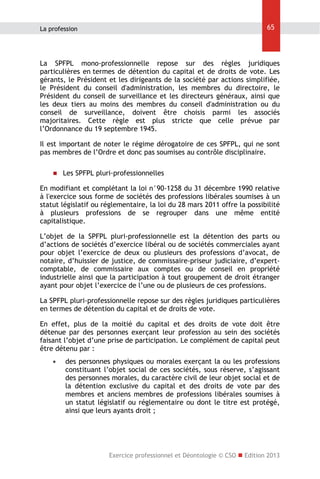 65

La profession

La SPFPL mono-professionnelle repose sur des règles juridiques
particulières en termes de détention du capital et de droits de vote. Les
gérants, le Président et les dirigeants de la société par actions simplifiée,
le Président du conseil d'administration, les membres du directoire, le
Président du conseil de surveillance et les directeurs généraux, ainsi que
les deux tiers au moins des membres du conseil d'administration ou du
conseil de surveillance, doivent être choisis parmi les associés
majoritaires. Cette règle est plus stricte que celle prévue par
l’Ordonnance du 19 septembre 1945.
Il est important de noter le régime dérogatoire de ces SPFPL, qui ne sont
pas membres de l’Ordre et donc pas soumises au contrôle disciplinaire.


Les SPFPL pluri-professionnelles

En modifiant et complétant la loi n°90-1258 du 31 décembre 1990 relative
à l'exercice sous forme de sociétés des professions libérales soumises à un
statut législatif ou réglementaire, la loi du 28 mars 2011 offre la possibilité
à plusieurs professions de se regrouper dans une même entité
capitalistique.
L’objet de la SPFPL pluri-professionnelle est la détention des parts ou
d’actions de sociétés d’exercice libéral ou de sociétés commerciales ayant
pour objet l’exercice de deux ou plusieurs des professions d’avocat, de
notaire, d’huissier de justice, de commissaire-priseur judiciaire, d’expertcomptable, de commissaire aux comptes ou de conseil en propriété
industrielle ainsi que la participation à tout groupement de droit étranger
ayant pour objet l’exercice de l’une ou de plusieurs de ces professions.
La SPFPL pluri-professionnelle repose sur des règles juridiques particulières
en termes de détention du capital et de droits de vote.
En effet, plus de la moitié du capital et des droits de vote doit être
détenue par des personnes exerçant leur profession au sein des sociétés
faisant l’objet d’une prise de participation. Le complément de capital peut
être détenu par :


des personnes physiques ou morales exerçant la ou les professions
constituant l’objet social de ces sociétés, sous réserve, s’agissant
des personnes morales, du caractère civil de leur objet social et de
la détention exclusive du capital et des droits de vote par des
membres et anciens membres de professions libérales soumises à
un statut législatif ou réglementaire ou dont le titre est protégé,
ainsi que leurs ayants droit ;

Exercice professionnel et Déontologie © CSO  Edition 2013

 