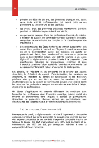 66

La profession



pendant un délai de dix ans, des personnes physiques qui, ayant
cessé toute activité professionnelle, ont exercé cette ou ces
professions au sein de l’une de ces sociétés ;



les ayants droit des personnes physiques mentionnées ci-dessus
pendant un délai de cinq ans suivant leur décès ;



des personnes exerçant l’une des professions d’avocat, de notaire,
d’huissier de justice, de commissaire-priseur judiciaire, d’expertcomptable, de commissaire aux comptes ou de conseil en propriété
industrielle ;



des ressortissants des États membres de l’Union européenne, des
autres États parties à l’accord sur l’Espace économique européen
ou de la Confédération suisse, qui exercent en qualité de
professionnel libéral, dans l’un de ces États membres ou parties ou
dans la Confédération suisse, une activité soumise à un statut
législatif ou réglementaire ou subordonnée à la possession d’une
qualification nationale ou internationale reconnue et dont
l’exercice constitue l’objet social de l’une des sociétés ou de l’un
des groupements faisant l’objet d’une prise de participation.

Les gérants, le Président et les dirigeants de la société par actions
simplifiée, le Président du conseil d’administration, les membres du
directoire, le Président du conseil de surveillance et les directeurs
généraux ainsi que les deux tiers au moins des membres du conseil
d’administration ou du conseil de surveillance doivent être choisis parmi
les membres des professions exerçant au sein des sociétés faisant l’objet
d’une prise de participation.
Un décret d’application est attendu définissant les conditions dans
lesquelles les professions dont l’exercice constitue l’objet social des
sociétés ou groupements dans lesquels la société de participations
financières de professions libérales détient des participations, sont
destinataires des rapports établis à l’issue des opérations de contrôle.
2.4. Les structures d’exercice associatif
Bien que par le passé, la réglementation relative à la profession d'expertise
comptable précisait que cette profession ne pouvait être exercée que par
des experts-comptables et des sociétés d'expertise comptable inscrits au
tableau de l'ordre, les CGA d'agriculteurs dès 1974, puis d'artisans et de
commerçants dès 1977 ont été, par dérogation, habilités à tenir la
comptabilité de leurs membres.

Exercice professionnel et Déontologie © CSO  Edition 2013

 