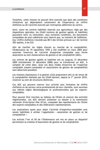 La profession

67

Toutefois, cette mission ne pouvait être exercée que dans des conditions
limitatives qui dépendaient notamment de l'importance du chiffre
d'affaires ou de l'activité exercée par l'entreprise adhérente du centre.
Ainsi, outre les centres habilités réservés aux agriculteurs régis par des
dispositions spéciales, les CGAH (centres de gestion agréés et habilités)
pouvaient tenir ou centraliser, sous certaines conditions, les documents
comptables de leurs adhérents sous réserve que, au moment de l'adhésion,
leur chiffre d'affaires n'excède pas 80 % des limites prévues au I de l'article
302 septies, A du CGI.
Afin de clarifier les règles d'accès au marché de la comptabilité,
l'Ordonnance du 19 septembre 1945 a été modifiée en mars 2004 pour
autoriser l'exercice de l'activité d'expertise comptable sous forme
associative au sein d'associations de gestion et de comptabilité (AGC).
Les centres de gestion agréés et habilités ont eu jusqu'au 31 décembre
2009 (initialement 31 décembre 2008) pour se transformer en AGC. À
compter de cette date, seuls ces deux modes d'exercice de l’expertise
comptable (expert-comptable et associations de gestion de comptabilité)
sont désormais possibles.
Les missions d'assistance à la gestion (CGA proprement dit) et de tenue de
la comptabilité réalisées par les CGAH doivent, depuis le 1er janvier 2010,
s'exercer au sein de structures distinctes.
Ces AGC qui peuvent exercer leur activité sans limitation de chiffre
d'affaires ou de secteur socio-professionnel de leur clientèle, sont soumises
aux mêmes règles déontologiques et professionnelles que les expertscomptables.
Pour pouvoir être inscrites au tableau de l'Ordre et exercer des activités
réglementées, ces AGC doivent présenter un dossier à la commission
nationale d'inscription dite 42 bis, composée des représentants de l'Ordre
des experts-comptables et des fédérations représentatives.
Les associations ayant pour objet l’activité d’expertise-comptable sont
seules habilitées à utiliser l’appellation « association de gestion et de
comptabilité ».
Les articles 7 ter et 83 de l’Ordonnance ont mis en place un dispositif
permettant la création d’association de gestion et de comptabilité.

Exercice professionnel et Déontologie © CSO  Edition 2013

 