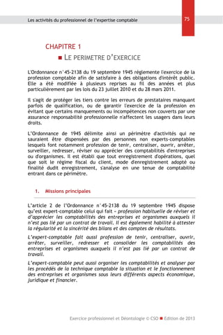 Les activités du professionnel de l’expertise comptable

75

CHAPITRE 1
 LE PERIMETRE D’EXERCICE
L'Ordonnance n°45-2138 du 19 septembre 1945 réglemente l'exercice de la
profession comptable afin de satisfaire à des obligations d'intérêt public.
Elle a été modifiée à plusieurs reprises au fil des années et plus
particulièrement par les lois du 23 juillet 2010 et du 28 mars 2011.
Il s'agit de protéger les tiers contre les erreurs de prestataires manquant
parfois de qualification, ou de garantir l'exercice de la profession en
évitant que certains manquements ou incompétences non couverts par une
assurance responsabilité professionnelle n'affectent les usagers dans leurs
droits.
L’Ordonnance de 1945 délimite ainsi un périmètre d'activités qui ne
sauraient être dispensées par des personnes non experts-comptables
lesquels font notamment profession de tenir, centraliser, ouvrir, arrêter,
surveiller, redresser, réviser ou apprécier des comptabilités d'entreprises
ou d'organismes. Il est établi que tout enregistrement d'opérations, quel
que soit le régime fiscal du client, mode d'enregistrement adopté ou
finalité dudit enregistrement, s'analyse en une tenue de comptabilité
entrant dans ce périmètre.
1.

Missions principales

L’article 2 de l’Ordonnance n°45-2138 du 19 septembre 1945 dispose
qu’est expert-comptable celui qui fait « profession habituelle de réviser et
d’apprécier les comptabilités des entreprises et organismes auxquels il
n’est pas lié par un contrat de travail. Il est également habilité à attester
la régularité et la sincérité des bilans et des comptes de résultats.
L’expert-comptable fait aussi profession de tenir, centraliser, ouvrir,
arrêter, surveiller, redresser et consolider les comptabilités des
entreprises et organismes auxquels il n’est pas lié par un contrat de
travail.
L’expert-comptable peut aussi organiser les comptabilités et analyser par
les procédés de la technique comptable la situation et le fonctionnement
des entreprises et organismes sous leurs différents aspects économique,
juridique et financier.

Exercice professionnel et Déontologie © CSO  Edition de 2013

 