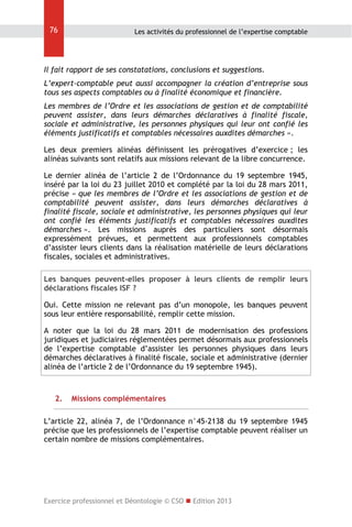 76

Les activités du professionnel de l’expertise comptable

Il fait rapport de ses constatations, conclusions et suggestions.
L’expert-comptable peut aussi accompagner la création d’entreprise sous
tous ses aspects comptables ou à finalité économique et financière.
Les membres de l’Ordre et les associations de gestion et de comptabilité
peuvent assister, dans leurs démarches déclaratives à finalité fiscale,
sociale et administrative, les personnes physiques qui leur ont confié les
éléments justificatifs et comptables nécessaires auxdites démarches ».
Les deux premiers alinéas définissent les prérogatives d’exercice ; les
alinéas suivants sont relatifs aux missions relevant de la libre concurrence.
Le dernier alinéa de l’article 2 de l’Ordonnance du 19 septembre 1945,
inséré par la loi du 23 juillet 2010 et complété par la loi du 28 mars 2011,
précise « que les membres de l’Ordre et les associations de gestion et de
comptabilité peuvent assister, dans leurs démarches déclaratives à
finalité fiscale, sociale et administrative, les personnes physiques qui leur
ont confié les éléments justificatifs et comptables nécessaires auxdites
démarches ». Les missions auprès des particuliers sont désormais
expressément prévues, et permettent aux professionnels comptables
d’assister leurs clients dans la réalisation matérielle de leurs déclarations
fiscales, sociales et administratives.
Les banques peuvent-elles proposer à leurs clients de remplir leurs
déclarations fiscales ISF ?
Oui. Cette mission ne relevant pas d’un monopole, les banques peuvent
sous leur entière responsabilité, remplir cette mission.
A noter que la loi du 28 mars 2011 de modernisation des professions
juridiques et judiciaires réglementées permet désormais aux professionnels
de l’expertise comptable d’assister les personnes physiques dans leurs
démarches déclaratives à finalité fiscale, sociale et administrative (dernier
alinéa de l’article 2 de l’Ordonnance du 19 septembre 1945).

2.

Missions complémentaires

L’article 22, alinéa 7, de l’Ordonnance n°45-2138 du 19 septembre 1945
précise que les professionnels de l’expertise comptable peuvent réaliser un
certain nombre de missions complémentaires.

Exercice professionnel et Déontologie © CSO  Edition 2013

 