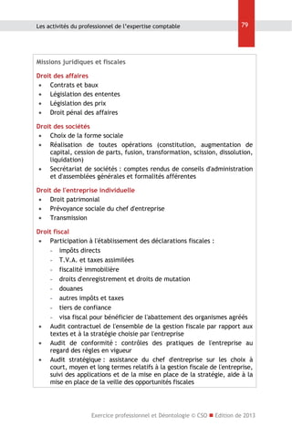 Les activités du professionnel de l’expertise comptable

79

Missions juridiques et fiscales
Droit des affaires
 Contrats et baux
 Législation des ententes
 Législation des prix
 Droit pénal des affaires
Droit des sociétés
 Choix de la forme sociale
 Réalisation de toutes opérations (constitution, augmentation de
capital, cession de parts, fusion, transformation, scission, dissolution,
liquidation)
 Secrétariat de sociétés : comptes rendus de conseils d'administration
et d'assemblées générales et formalités afférentes
Droit de l'entreprise individuelle
 Droit patrimonial
 Prévoyance sociale du chef d'entreprise
 Transmission
Droit fiscal
 Participation à l'établissement des déclarations fiscales :
- impôts directs
- T.V.A. et taxes assimilées
- fiscalité immobilière
- droits d'enregistrement et droits de mutation
- douanes
- autres impôts et taxes
- tiers de confiance
- visa fiscal pour bénéficier de l'abattement des organismes agréés
 Audit contractuel de l'ensemble de la gestion fiscale par rapport aux
textes et à la stratégie choisie par l'entreprise
 Audit de conformité : contrôles des pratiques de l'entreprise au
regard des règles en vigueur
 Audit stratégique : assistance du chef d'entreprise sur les choix à
court, moyen et long termes relatifs à la gestion fiscale de l'entreprise,
suivi des applications et de la mise en place de la stratégie, aide à la
mise en place de la veille des opportunités fiscales

Exercice professionnel et Déontologie © CSO  Edition de 2013

 