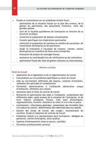 80



Les activités du professionnel de l’expertise comptable

Études et consultations sur les problèmes d'ordre fiscal :
- optimisation de la situation fiscale sur le plan des revenus, de la
gestion du patrimoine, des placements financiers, choix des
grandes options
- suivi de la fiscalité quotidienne de l'entreprise en fonction de sa
structure juridique
- recherche et préparation de dossiers d'exonération
- Conseils spécifiques lors d'opérations ponctuelles
- recherche et proposition de solutions en matière de succession, de
transmission d'entreprise ou de patrimoine
- étude et évaluation à l'occasion de cessions, rachats, fusions
d'entreprises ou transferts de biens entre entreprises
- évaluation de projets de montages fiscaux
- assistance du contribuable lors de vérifications ou de contentieux
- optimisation fiscale des choix de gestion nationaux ou internationaux
Missions sociales

Droit du travail
 Application de la législation et de la réglementation du travail
 Consultations sur les problèmes spécifiques au droit du travail
 Aide au recrutement (définition des besoins, conduite d’entretien,
validation des aptitudes et compétences)
 Formalités administratives à l’embauche (déclaration unique
d’embauche, affiliation aux caisses)
 Assistance dans le choix du contrat de travail
 Recherche et optimisation des aides à l’embauche : présentation des
différentes aides, après analyse de la situation de l’entreprise, et de
leurs impacts juridiques, fiscaux, mais aussi économiques,
organisationnels, humains. Assistance au choix et à la mise en place.
 Licenciement : informations générales ; présentation des formalités liées
à la rupture du contrat ; détermination des indemnités dues aux salariés.
 Gestion des temps de travail, des congés ; reconstitution de
carrières. Étude et rédaction de contrats de travail
 Problèmes relatifs à la représentation dans l'entreprise : délégués du
personnel, comité d'entreprise, droit syndical
 Système d'intéressement (mise en œuvre, contrôle)
 Formation professionnelle continue

Exercice professionnel et Déontologie © CSO  Edition 2013

 