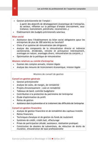 82

Les activités du professionnel de l’expertise comptable

 Gestion prévisionnelle de l’emploi :
- à partir des objectifs de développement économique de l’entreprise,
du secteur, réflexion sur la politique d’emploi (recrutement, soustraitance, licenciement, préretraite, reconversion…)
 Etablissement des budgets prévisionnels salariaux
Bilan social
 Assistance dans l’établissement du bilan social obligatoire (pour les
entreprises de plus de 300 salariés) ou facultatif
 Choix d’un système de rémunération des dirigeants
 Analyse des composants de la rémunération directe et indirecte
(actionnariat, dividendes, retraite et prévoyance intéressement,
avantages en nature, avantages divers, rémunération du conjoint…)
 Optimisation de la politique de rémunération
Missions relatives au comité d'entreprise
 Examen des comptes annuels, mission légale
 Analyse des mesures de licenciement économique, mission légale
Missions de conseil de gestion
Conseil en gestion générale
 Gestion prévisionnelle
 Analyse de coûts, de marges, de rentabilité
 Projets d'investissement : coût et rentabilité
 Tableaux de bord, contrôle budgétaire
 Contribution à la protection du patrimoine de l'entreprise
 Étude d'optimisation du profil
 Ratios de gestion
 Assistance dans la prévention et le traitement des difficultés de l'entreprise
Conseil en gestion financière
 Analyse de gestion financière et de rentabilité des capitaux investis
 Ratios financiers
 Techniques d'analyse et de gestion du fonds de roulement
 Systèmes de crédit, crédit-bail, affacturage
 Prises de participation (étude, assistance, réalisation pratique)
 Constitution de dossiers de subventions, de réduction de droits de
mutation, d'exonération de taxe professionnelle

Exercice professionnel et Déontologie © CSO  Edition 2013

 