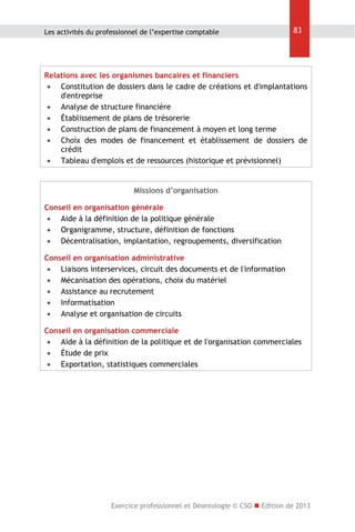 Les activités du professionnel de l’expertise comptable

83

Relations avec les organismes bancaires et financiers
 Constitution de dossiers dans le cadre de créations et d'implantations
d'entreprise
 Analyse de structure financière
 Établissement de plans de trésorerie
 Construction de plans de financement à moyen et long terme
 Choix des modes de financement et établissement de dossiers de
crédit
 Tableau d'emplois et de ressources (historique et prévisionnel)

Missions d’organisation
Conseil en organisation générale
 Aide à la définition de la politique générale
 Organigramme, structure, définition de fonctions
 Décentralisation, implantation, regroupements, diversification
Conseil en organisation administrative
 Liaisons interservices, circuit des documents et de l'information
 Mécanisation des opérations, choix du matériel
 Assistance au recrutement
 Informatisation
 Analyse et organisation de circuits
Conseil en organisation commerciale
 Aide à la définition de la politique et de l'organisation commerciales
 Étude de prix
 Exportation, statistiques commerciales

Exercice professionnel et Déontologie © CSO  Edition de 2013

 
