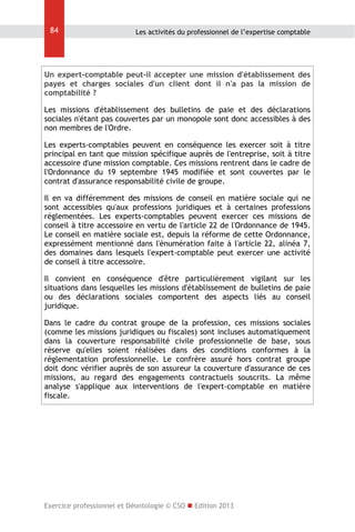 84

Les activités du professionnel de l’expertise comptable

Un expert-comptable peut-il accepter une mission d'établissement des
payes et charges sociales d'un client dont il n'a pas la mission de
comptabilité ?
Les missions d'établissement des bulletins de paie et des déclarations
sociales n'étant pas couvertes par un monopole sont donc accessibles à des
non membres de l'Ordre.
Les experts-comptables peuvent en conséquence les exercer soit à titre
principal en tant que mission spécifique auprès de l'entreprise, soit à titre
accessoire d'une mission comptable. Ces missions rentrent dans le cadre de
l'Ordonnance du 19 septembre 1945 modifiée et sont couvertes par le
contrat d'assurance responsabilité civile de groupe.
Il en va différemment des missions de conseil en matière sociale qui ne
sont accessibles qu'aux professions juridiques et à certaines professions
réglementées. Les experts-comptables peuvent exercer ces missions de
conseil à titre accessoire en vertu de l'article 22 de l'Ordonnance de 1945.
Le conseil en matière sociale est, depuis la réforme de cette Ordonnance,
expressément mentionné dans l'énumération faite à l'article 22, alinéa 7,
des domaines dans lesquels l'expert-comptable peut exercer une activité
de conseil à titre accessoire.
Il convient en conséquence d'être particulièrement vigilant sur les
situations dans lesquelles les missions d'établissement de bulletins de paie
ou des déclarations sociales comportent des aspects liés au conseil
juridique.
Dans le cadre du contrat groupe de la profession, ces missions sociales
(comme les missions juridiques ou fiscales) sont incluses automatiquement
dans la couverture responsabilité civile professionnelle de base, sous
réserve qu'elles soient réalisées dans des conditions conformes à la
réglementation professionnelle. Le confrère assuré hors contrat groupe
doit donc vérifier auprès de son assureur la couverture d'assurance de ces
missions, au regard des engagements contractuels souscrits. La même
analyse s'applique aux interventions de l'expert-comptable en matière
fiscale.

Exercice professionnel et Déontologie © CSO  Edition 2013

 