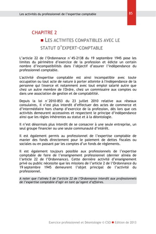 Les activités du professionnel de l’expertise comptable

85

CHAPITRE 2
 LES ACTIVITES COMPATIBLES AVEC LE

STATUT D’EXPERT-COMPTABLE
L’article 22 de l’Ordonnance n°45-2138 du 19 septembre 1945 pose les
limites du périmètre d’exercice de la profession et édicte un certain
nombre d’incompatibilités dans l’objectif d’assurer l’indépendance du
professionnel comptable.
L'activité d'expertise comptable est ainsi incompatible avec toute
occupation ou tout acte de nature à porter atteinte à l'indépendance de la
personne qui l'exerce et notamment avec tout emploi salarié autre que
chez un autre membre de l'Ordre, chez un commissaire aux comptes ou
dans une association de gestion et de comptabilité.
Depuis la loi n°2010-853 du 23 juillet 2010 relative aux réseaux
consulaires, il n’est plus interdit d’effectuer des actes de commerce et
d’intermédiaire hors champ d’exercice de la profession, dès lors que ces
activités demeurent accessoires et respectent le principe d’indépendance
ainsi que les règles inhérentes au statut et à la déontologie.
Il n’est désormais plus interdit de se consacrer à une seule entreprise, un
seul groupe financier ou une seule communauté d’intérêt.
Il est également permis au professionnel de l’expertise comptable de
manier des fonds directement pour le paiement de dettes fiscales ou
sociales ou en passant par les comptes d’un fonds de règlements.
Il est également toujours possible aux professionnels de l’expertise
comptable de faire de l’enseignement professionnel (dernier alinéa de
l’article 22 de l’Ordonnance). Cette dernière activité d’enseignement
privé ou public nécessite que les missions de l’article 2 de l’Ordonnance du
19 septembre 1945 demeurent l’objet principal de l’activité du
professionnel.
A noter que l’alinéa 5 de l’article 22 de l’Ordonnance interdit aux professionnels
de l’expertise comptable d’agir en tant qu’agent d’affaires.

Exercice professionnel et Déontologie © CSO  Edition de 2013

 