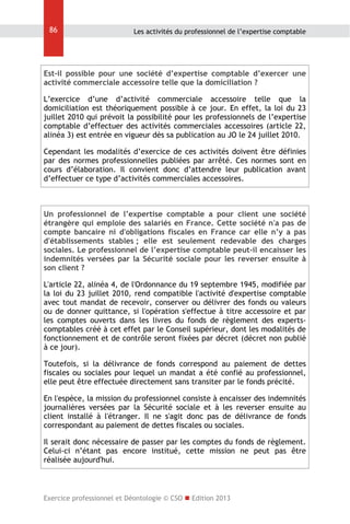 86

Les activités du professionnel de l’expertise comptable

Est-il possible pour une société d’expertise comptable d’exercer une
activité commerciale accessoire telle que la domiciliation ?
L’exercice d’une d’activité commerciale accessoire telle que la
domiciliation est théoriquement possible à ce jour. En effet, la loi du 23
juillet 2010 qui prévoit la possibilité pour les professionnels de l’expertise
comptable d’effectuer des activités commerciales accessoires (article 22,
alinéa 3) est entrée en vigueur dès sa publication au JO le 24 juillet 2010.
Cependant les modalités d’exercice de ces activités doivent être définies
par des normes professionnelles publiées par arrêté. Ces normes sont en
cours d’élaboration. Il convient donc d’attendre leur publication avant
d’effectuer ce type d’activités commerciales accessoires.

Un professionnel de l’expertise comptable a pour client une société
étrangère qui emploie des salariés en France. Cette société n'a pas de
compte bancaire ni d'obligations fiscales en France car elle n’y a pas
d'établissements stables ; elle est seulement redevable des charges
sociales. Le professionnel de l’expertise comptable peut-il encaisser les
indemnités versées par la Sécurité sociale pour les reverser ensuite à
son client ?
L'article 22, alinéa 4, de l'Ordonnance du 19 septembre 1945, modifiée par
la loi du 23 juillet 2010, rend compatible l'activité d'expertise comptable
avec tout mandat de recevoir, conserver ou délivrer des fonds ou valeurs
ou de donner quittance, si l'opération s'effectue à titre accessoire et par
les comptes ouverts dans les livres du fonds de règlement des expertscomptables créé à cet effet par le Conseil supérieur, dont les modalités de
fonctionnement et de contrôle seront fixées par décret (décret non publié
à ce jour).
Toutefois, si la délivrance de fonds correspond au paiement de dettes
fiscales ou sociales pour lequel un mandat a été confié au professionnel,
elle peut être effectuée directement sans transiter par le fonds précité.
En l'espèce, la mission du professionnel consiste à encaisser des indemnités
journalières versées par la Sécurité sociale et à les reverser ensuite au
client installé à l'étranger. Il ne s'agit donc pas de délivrance de fonds
correspondant au paiement de dettes fiscales ou sociales.
Il serait donc nécessaire de passer par les comptes du fonds de règlement.
Celui-ci n’étant pas encore institué, cette mission ne peut pas être
réalisée aujourd'hui.

Exercice professionnel et Déontologie © CSO  Edition 2013

 