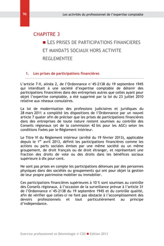 96

Les activités du professionnel de l’expertise comptable

CHAPITRE 3
 LES PRISES DE PARTICIPATIONS FINANCIERES

ET MANDATS SOCIAUX HORS ACTIVITE
REGLEMENTEE
1.

Les prises de participations financières

L’article 7-II, alinéa 2, de l’Ordonnance n°45-2138 du 19 septembre 1945
qui interdisait à une société d’expertise comptable de détenir des
participations financières dans des entreprises autres que celles ayant pour
objet l’expertise comptable, a été supprimé par la loi du 23 juillet 2010
relative aux réseaux consulaires.
La loi de modernisation des professions judiciaires et juridiques du
28 mars 2011 a complété les dispositions de l’Ordonnance par un nouvel
article 7 quater afin de préciser que les prises de participations financières
dans des entreprises de toute nature restent soumises au contrôle des
Conseils régionaux (et de la commission 42 bis pour les AGC) selon les
conditions fixées par le Règlement intérieur.
Le Titre VI du Règlement intérieur (arrêté du 19 février 2013), applicable
depuis le 1er avril 2013, définit les participations financières comme les
actions ou parts sociales émises par une même société ou un même
groupement, de droit français ou de droit étranger, et représentant une
fraction des droits de vote ou des droits dans les bénéfices sociaux
supérieure à dix pour-cent.
Ne sont pas prises en compte les participations détenues par des personnes
physiques dans des sociétés ou groupements qui ont pour objet la gestion
de leur propre patrimoine mobilier ou immobilier.
Ces participations financières supérieures à 10 % sont soumises au contrôle
des Conseils régionaux, à l’occasion de la surveillance prévue à l’article 31
de l’Ordonnance n°45-2138 du 19 septembre 1945 et du contrôle qualité,
afin de vérifier que celles-ci ne font pas obstacle à l’accomplissement des
devoirs
professionnels
et
tout
particulièrement
au
principe
d’indépendance.

Exercice professionnel et Déontologie © CSO  Edition 2013

 