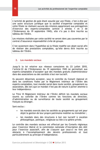 98

Les activités du professionnel de l’expertise comptable

L’activité de gestion de paie étant assurée par une filiale, c’est à dire par
une autre structure juridique que la société d’expertise comptable et
cette filiale ne réalisant aucune des missions appartenant aux prérogatives
d’exercice des experts-comptables (article 2 alinéas 1 et 2 de
l’Ordonnance du 19 septembre 1945), elle n’a pas à être inscrite au
tableau de l’Ordre.
Les missions réalisées par cette société ne seront donc pas couvertes par le
contrat d’assurance responsabilité civile de groupe.
C’est seulement dans l’hypothèse où la filiale modifie son objet social afin
de réaliser des prestations comptables, qu’elle devra être inscrite au
tableau de l’Ordre.

2.

Les mandats sociaux

Jusqu’à la loi relative aux réseaux consulaires du 23 juillet 2010,
l’article 22 de l’Ordonnance du 19 septembre 1945 ne permettait aux
experts-comptables d’accepter que des mandats gratuits d'administrateur
dans des associations ou des sociétés à but non lucratif.
Ils peuvent désormais accepter, sous le contrôle du Conseil régional et
dans les conditions fixées par le Règlement intérieur de l’Ordre des
experts-comptables, tout mandat social dans toute société, groupement ou
association, dès lors que ce mandat n’est pas de nature à porter atteinte à
leur indépendance.
Le Titre VI Règlement Intérieur de l’Ordre définit les mandats sociaux
soumis au contrôle de l’Ordre comme les fonctions de direction,
d’administration ou de surveillance de toute société ou groupement
français ou étranger.
Sont exclus :


les mandats exercés dans les sociétés ou groupements qui ont pour
objet la gestion de leur propre patrimoine mobilier ou immobilier ;



les mandats dans des structures à but non lucratif à vocation
philosophique, politique, religieuse ou liée à la sphère privée.

Le contrôle des mandats sociaux est effectué par les Conseils régionaux
pour l’exercice libéral et la commission nationale d’inscription des AGC
pour l’exercice associatif, afin de s’assurer que ceux-ci ne font pas
obstacle à l’accomplissement des devoirs professionnels et tout
particulièrement au principe d’indépendance.
Exercice professionnel et Déontologie © CSO  Edition 2013

 
