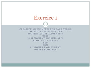 Exercice 1
CREATE/FIND EXAMPLES FOR EACH TERMS:
      LOCATION BASED SERVICES
     BOOKING AGGREGATORS SITE
               OTAS
     LAST MOMENT BOOKING APPS
         BOOKING CHANNELS
                SEO
                SEM
       CUSTOMER ENGAGEMENT
          DIRECT BOOKINGS
 