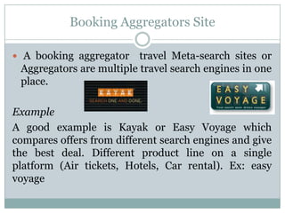 Booking Aggregators Site

 A booking aggregator    travel Meta-search sites or
 Aggregators are multiple travel search engines in one
 place.

Example
A good example is Kayak or Easy Voyage which
compares offers from different search engines and give
the best deal. Different product line on a single
platform (Air tickets, Hotels, Car rental). Ex: easy
voyage
 