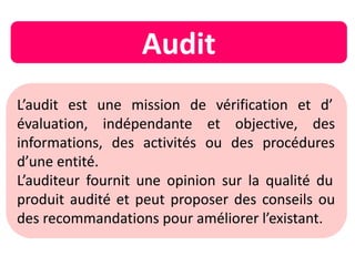 L’audit est une mission de vérification et d’
évaluation, indépendante et objective, des
informations, des activités ou des procédures
d’une entité.
L’auditeur fournit une opinion sur la qualité du
produit audité et peut proposer des conseils ou
des recommandations pour améliorer l’existant.
Audit
 