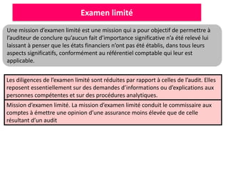 Examen limité
Une mission d’examen limité est une mission qui a pour objectif de permettre à
l’auditeur de conclure qu’aucun fait d’importance significative n’a été relevé lui
laissant à penser que les états financiers n’ont pas été établis, dans tous leurs
aspects significatifs, conformément au référentiel comptable qui leur est
applicable.
Les diligences de l’examen limité sont réduites par rapport à celles de l’audit. Elles
reposent essentiellement sur des demandes d’informations ou d’explications aux
personnes compétentes et sur des procédures analytiques.
Mission d’examen limité. La mission d’examen limité conduit le commissaire aux
comptes à émettre une opinion d’une assurance moins élevée que de celle
résultant d’un audit
 