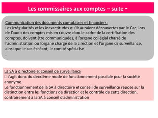 Les commissaires aux comptes – suite -
Communication des documents comptables et financiers:
Les irrégularités et les inexactitudes qu'ils auraient découvertes par le Cac, lors
de l’audit des comptes mis en œuvre dans le cadre de la certification des
comptes, doivent être communiquées, à l’organe collégial chargé de
l’administration ou l’organe chargé de la direction et l’organe de surveillance,
ainsi que le cas échéant, le comité spécialisé
.
La SA à directoire et conseil de surveillance
Il s’agit donc du deuxième mode de fonctionnement possible pour la société
anonyme.
Le fonctionnement de la SA à directoire et conseil de surveillance repose sur la
distinction entre les fonctions de direction et le contrôle de cette direction,
contrairement à la SA à conseil d’administration
 