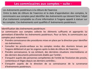Les commissaires aux comptes – suite -
Identification des événements postérieurs
Le commissaire aux comptes collecte les éléments suffisants et appropriés lui
permettant d'identifier les événements postérieurs. Pour ce faire, le commissaire aux
comptes peut notamment :
▪ Prendre connaissance des procédures mises en place par la direction pour identifier
ces événements ;
▪ Consulter les procès-verbaux ou les comptes rendus des réunions tenues par
l'organe délibérant et par les organes après la date de clôture de l'exercice ;
▪ Prendre connaissance, le cas échéant, des dernières situations intermédiaires et
des derniers documents prévisionnels établis par l'entité ;
▪ S'enquérir auprès des personnes compétentes de l'entité de l'évolution des procès,
contentieux et litiges depuis ses derniers contrôles ;
▪ S'enquérir auprès de la direction de sa connaissance de la survenance
d'événements postérieurs.
Les évènements postérieurs à la clôture de l’exercice
Entre la date de clôture de l'exercice et la date d'approbation des comptes, le
commissaire aux comptes peut identifier des événements qui doivent faire l'objet
d'un traitement comptable ou d'une information à l'organe appelé à statuer sur
les comptes. Ces événements sont qualifiés d' événements postérieurs.
 