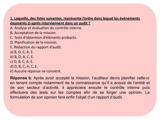 1. Laquelle, des listes suivantes, représente l’ordre dans lequel les événements
énumérés ci-après interviennent dans un audit ?
A. Analyse et évaluation du contrôle interne.
B. Acceptation de la mission.
C. Tests d’obtention d’éléments probants.
D. Planification de la mission.
E. Rédaction du rapport d’audit.
a) B, D, C, A, E.
b) B, D, A, C, E.
c) D, B, C, A, E.
d) D, B, C, A, C, E.
e) Aucune réponse ne convient.
Réponse b. Après avoir accepté la mission, l’auditeur devra planifier celle-ci
en tenant compte notamment de la connaissance qu’il a acquis de l’entité et
de son secteur d’activité, il appréciera ensuite le contrôle interne puis
effectuera des tests sur les comptes afin de se forger une opinion. La
formulation de son opinion fera enfin l’objet d’un rapport d’audit.
 