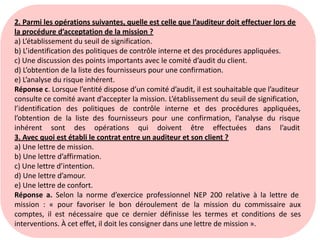 2. Parmi les opérations suivantes, quelle est celle que l’auditeur doit effectuer lors de
la procédure d’acceptation de la mission ?
a) L’établissement du seuil de signification.
b) L’identification des politiques de contrôle interne et des procédures appliquées.
c) Une discussion des points importants avec le comité d’audit du client.
d) L’obtention de la liste des fournisseurs pour une confirmation.
e) L’analyse du risque inhérent.
Réponse c. Lorsque l’entité dispose d’un comité d’audit, il est souhaitable que l’auditeur
consulte ce comité avant d’accepter la mission. L’établissement du seuil de signification,
l’identification des politiques de contrôle interne et des procédures appliquées,
l’obtention de la liste des fournisseurs pour une confirmation, l’analyse du risque
inhérent sont des opérations qui doivent être effectuées dans l’audit
3. Avec quoi est établi le contrat entre un auditeur et son client ?
a) Une lettre de mission.
b) Une lettre d’affirmation.
c) Une lettre d’intention.
d) Une lettre d’amour.
e) Une lettre de confort.
Réponse a. Selon la norme d’exercice professionnel NEP 200 relative à la lettre de
mission : « pour favoriser le bon déroulement de la mission du commissaire aux
comptes, il est nécessaire que ce dernier définisse les termes et conditions de ses
interventions. À cet effet, il doit les consigner dans une lettre de mission ».
 